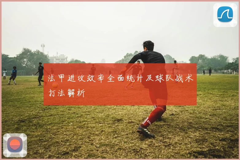 法甲进攻效率全面统计及球队战术打法解析