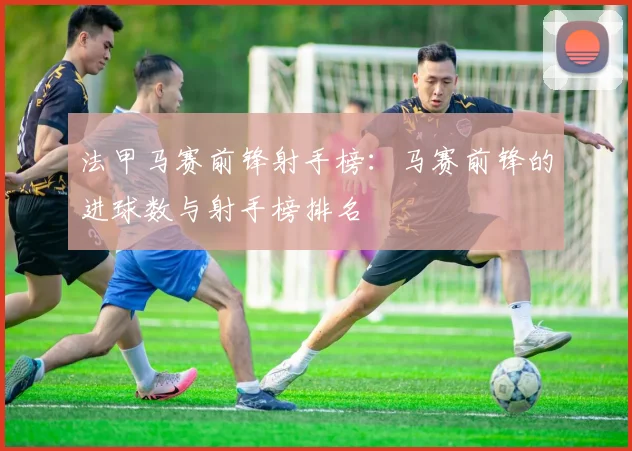 法甲马赛前锋射手榜：马赛前锋的进球数与射手榜排名