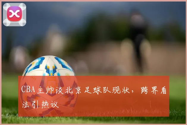 CBA主帅谈北京足球队现状，跨界看法引热议