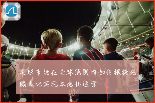 足球市场在全球范围内如何根据地域文化实现本地化运营